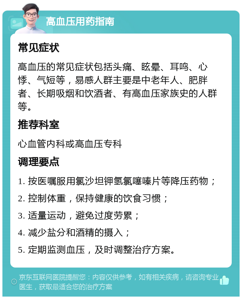 高血压用药指南 常见症状 高血压的常见症状包括头痛、眩晕、耳鸣、心悸、气短等，易感人群主要是中老年人、肥胖者、长期吸烟和饮酒者、有高血压家族史的人群等。 推荐科室 心血管内科或高血压专科 调理要点 1. 按医嘱服用氯沙坦钾氢氯噻嗪片等降压药物； 2. 控制体重，保持健康的饮食习惯； 3. 适量运动，避免过度劳累； 4. 减少盐分和酒精的摄入； 5. 定期监测血压，及时调整治疗方案。