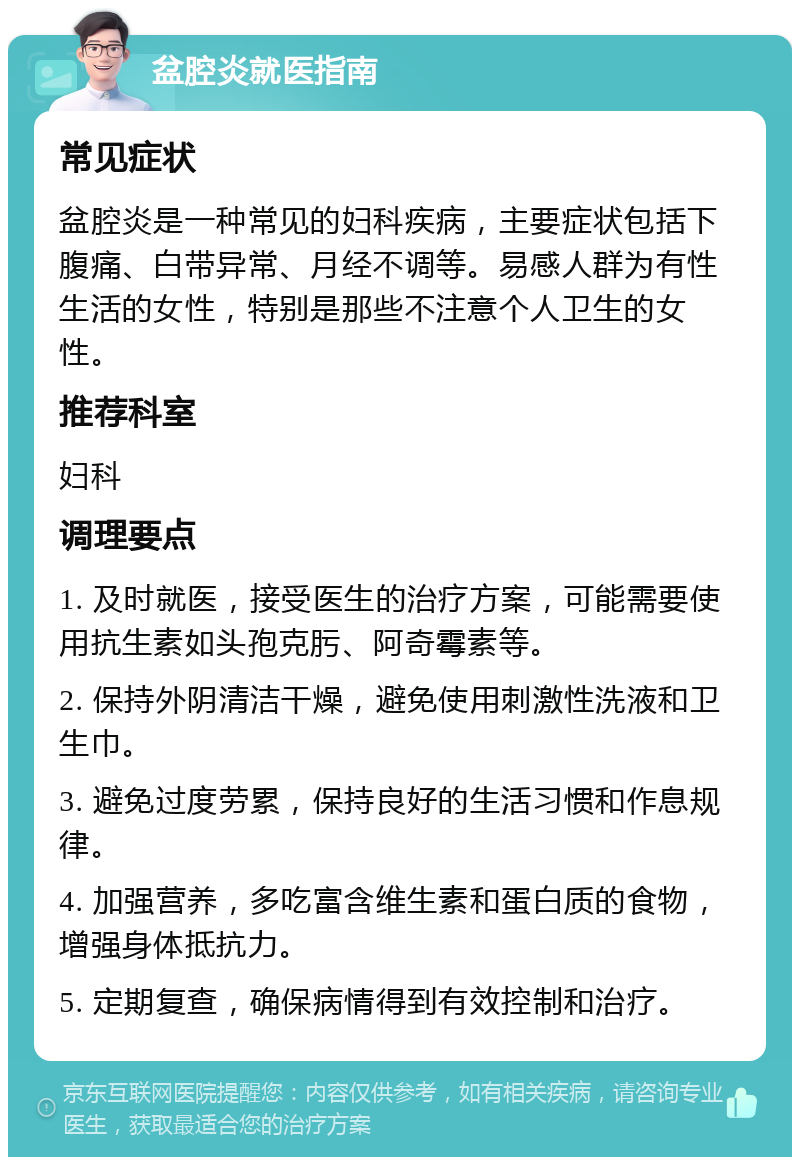 盆腔炎就医指南 常见症状 盆腔炎是一种常见的妇科疾病，主要症状包括下腹痛、白带异常、月经不调等。易感人群为有性生活的女性，特别是那些不注意个人卫生的女性。 推荐科室 妇科 调理要点 1. 及时就医，接受医生的治疗方案，可能需要使用抗生素如头孢克肟、阿奇霉素等。 2. 保持外阴清洁干燥，避免使用刺激性洗液和卫生巾。 3. 避免过度劳累，保持良好的生活习惯和作息规律。 4. 加强营养，多吃富含维生素和蛋白质的食物，增强身体抵抗力。 5. 定期复查，确保病情得到有效控制和治疗。