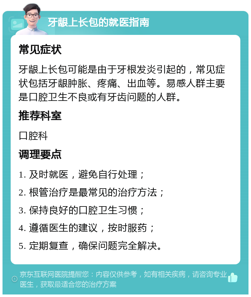 牙龈上长包的就医指南 常见症状 牙龈上长包可能是由于牙根发炎引起的，常见症状包括牙龈肿胀、疼痛、出血等。易感人群主要是口腔卫生不良或有牙齿问题的人群。 推荐科室 口腔科 调理要点 1. 及时就医，避免自行处理； 2. 根管治疗是最常见的治疗方法； 3. 保持良好的口腔卫生习惯； 4. 遵循医生的建议，按时服药； 5. 定期复查，确保问题完全解决。