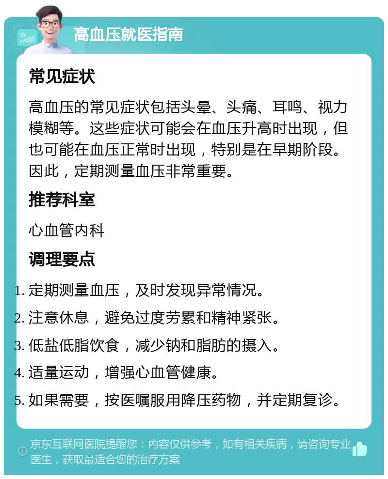 高血压就医指南 常见症状 高血压的常见症状包括头晕、头痛、耳鸣、视力模糊等。这些症状可能会在血压升高时出现，但也可能在血压正常时出现，特别是在早期阶段。因此，定期测量血压非常重要。 推荐科室 心血管内科 调理要点 定期测量血压，及时发现异常情况。 注意休息，避免过度劳累和精神紧张。 低盐低脂饮食，减少钠和脂肪的摄入。 适量运动，增强心血管健康。 如果需要，按医嘱服用降压药物，并定期复诊。