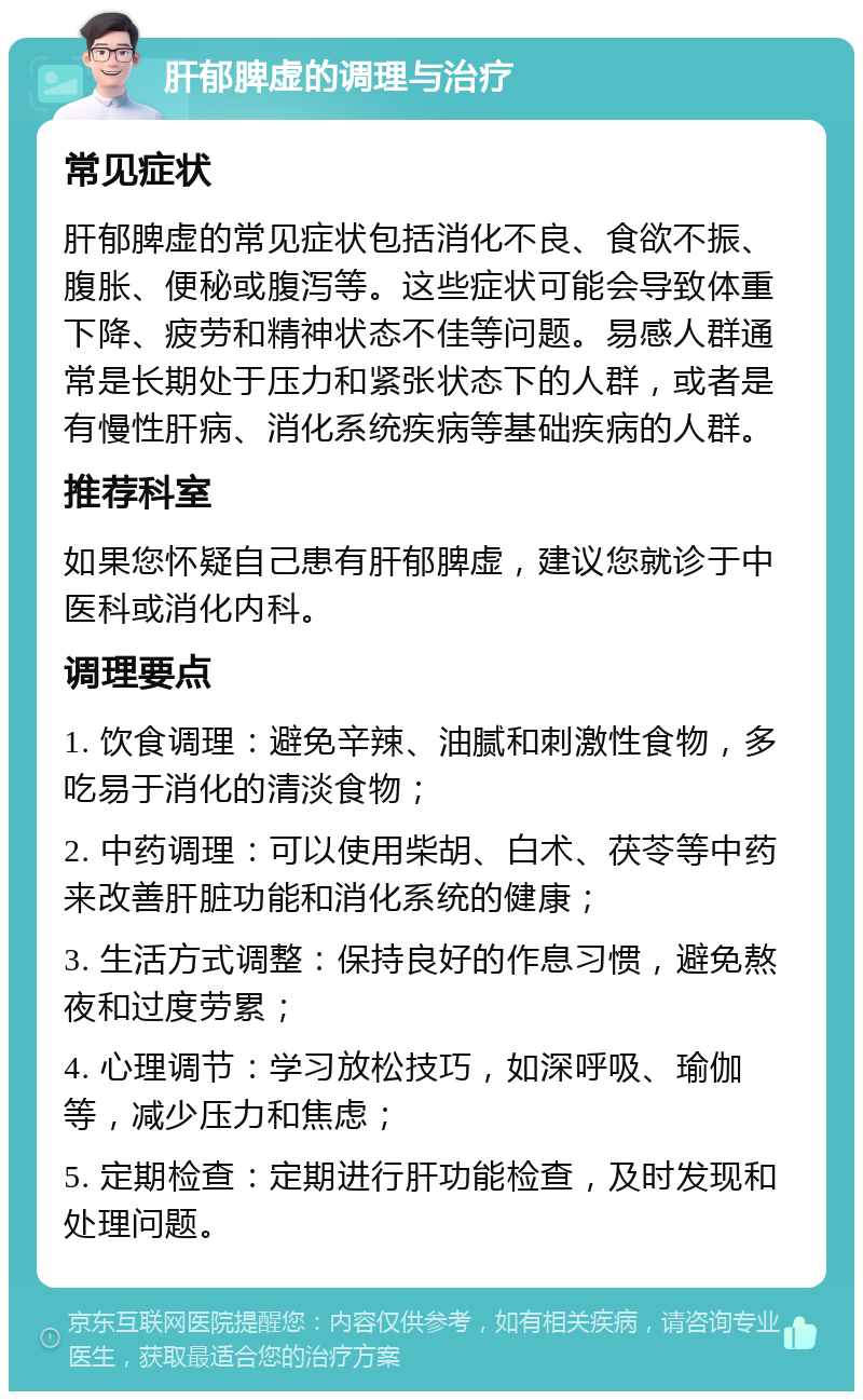 肝郁脾虚的调理与治疗 常见症状 肝郁脾虚的常见症状包括消化不良、食欲不振、腹胀、便秘或腹泻等。这些症状可能会导致体重下降、疲劳和精神状态不佳等问题。易感人群通常是长期处于压力和紧张状态下的人群，或者是有慢性肝病、消化系统疾病等基础疾病的人群。 推荐科室 如果您怀疑自己患有肝郁脾虚，建议您就诊于中医科或消化内科。 调理要点 1. 饮食调理：避免辛辣、油腻和刺激性食物，多吃易于消化的清淡食物； 2. 中药调理：可以使用柴胡、白术、茯苓等中药来改善肝脏功能和消化系统的健康； 3. 生活方式调整：保持良好的作息习惯，避免熬夜和过度劳累； 4. 心理调节：学习放松技巧，如深呼吸、瑜伽等，减少压力和焦虑； 5. 定期检查：定期进行肝功能检查，及时发现和处理问题。