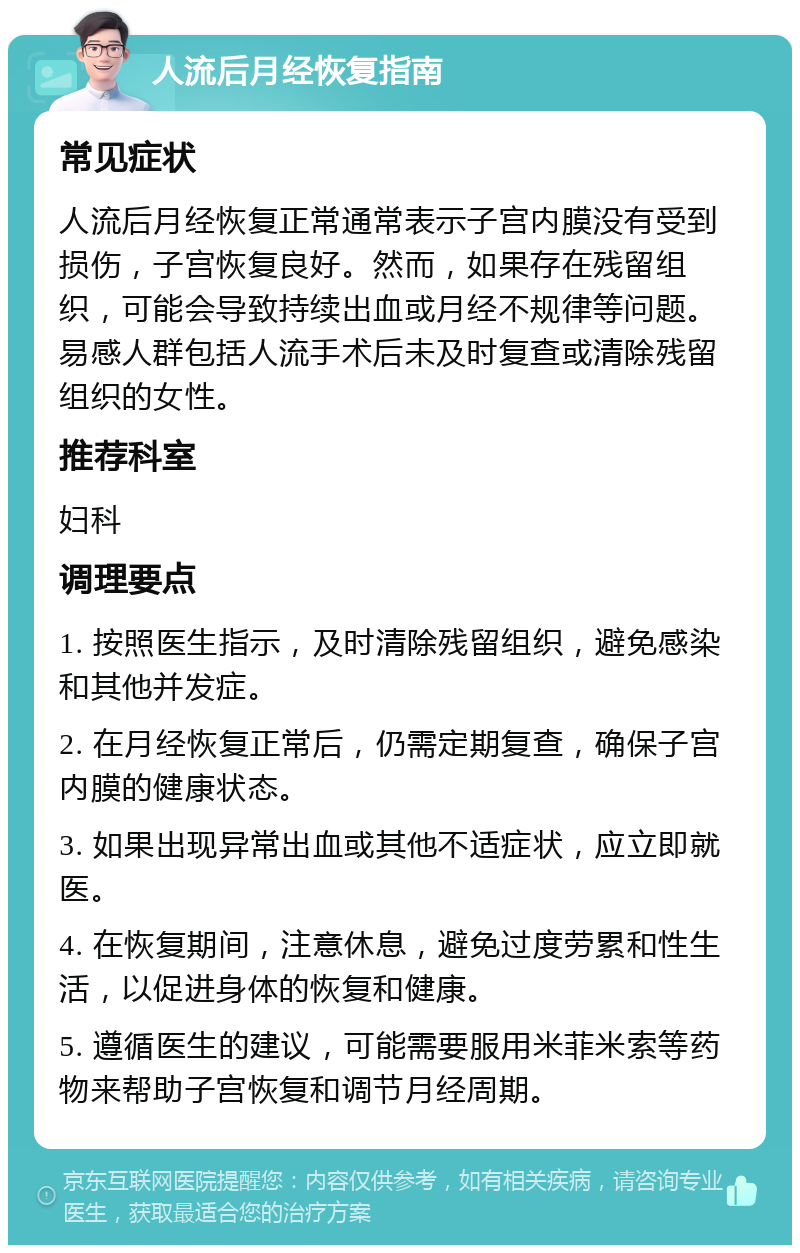 人流后月经恢复指南 常见症状 人流后月经恢复正常通常表示子宫内膜没有受到损伤，子宫恢复良好。然而，如果存在残留组织，可能会导致持续出血或月经不规律等问题。易感人群包括人流手术后未及时复查或清除残留组织的女性。 推荐科室 妇科 调理要点 1. 按照医生指示，及时清除残留组织，避免感染和其他并发症。 2. 在月经恢复正常后，仍需定期复查，确保子宫内膜的健康状态。 3. 如果出现异常出血或其他不适症状，应立即就医。 4. 在恢复期间，注意休息，避免过度劳累和性生活，以促进身体的恢复和健康。 5. 遵循医生的建议，可能需要服用米菲米索等药物来帮助子宫恢复和调节月经周期。