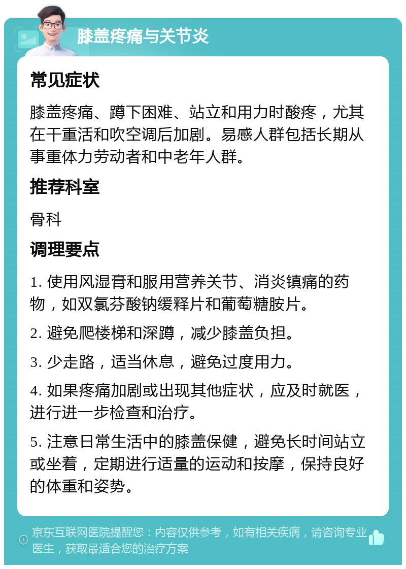 膝盖疼痛与关节炎 常见症状 膝盖疼痛、蹲下困难、站立和用力时酸疼，尤其在干重活和吹空调后加剧。易感人群包括长期从事重体力劳动者和中老年人群。 推荐科室 骨科 调理要点 1. 使用风湿膏和服用营养关节、消炎镇痛的药物，如双氯芬酸钠缓释片和葡萄糖胺片。 2. 避免爬楼梯和深蹲，减少膝盖负担。 3. 少走路，适当休息，避免过度用力。 4. 如果疼痛加剧或出现其他症状，应及时就医，进行进一步检查和治疗。 5. 注意日常生活中的膝盖保健，避免长时间站立或坐着，定期进行适量的运动和按摩，保持良好的体重和姿势。