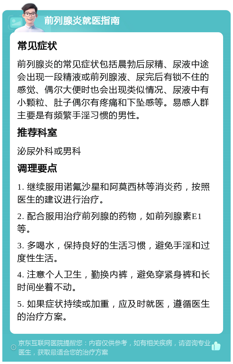 前列腺炎就医指南 常见症状 前列腺炎的常见症状包括晨勃后尿精、尿液中途会出现一段精液或前列腺液、尿完后有锁不住的感觉、偶尔大便时也会出现类似情况、尿液中有小颗粒、肚子偶尔有疼痛和下坠感等。易感人群主要是有频繁手淫习惯的男性。 推荐科室 泌尿外科或男科 调理要点 1. 继续服用诺氟沙星和阿莫西林等消炎药，按照医生的建议进行治疗。 2. 配合服用治疗前列腺的药物，如前列腺素E1等。 3. 多喝水，保持良好的生活习惯，避免手淫和过度性生活。 4. 注意个人卫生，勤换内裤，避免穿紧身裤和长时间坐着不动。 5. 如果症状持续或加重，应及时就医，遵循医生的治疗方案。