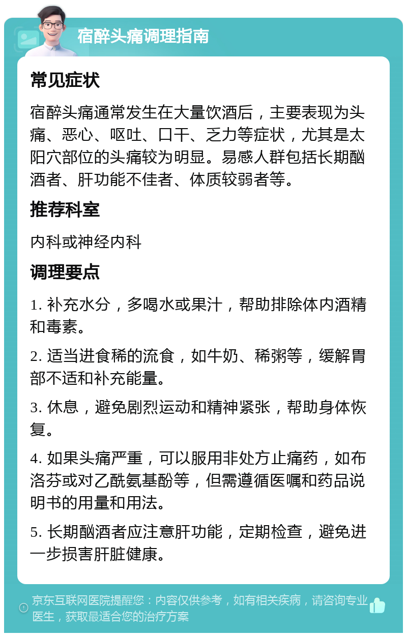 宿醉头痛调理指南 常见症状 宿醉头痛通常发生在大量饮酒后，主要表现为头痛、恶心、呕吐、口干、乏力等症状，尤其是太阳穴部位的头痛较为明显。易感人群包括长期酗酒者、肝功能不佳者、体质较弱者等。 推荐科室 内科或神经内科 调理要点 1. 补充水分，多喝水或果汁，帮助排除体内酒精和毒素。 2. 适当进食稀的流食，如牛奶、稀粥等，缓解胃部不适和补充能量。 3. 休息，避免剧烈运动和精神紧张，帮助身体恢复。 4. 如果头痛严重，可以服用非处方止痛药，如布洛芬或对乙酰氨基酚等，但需遵循医嘱和药品说明书的用量和用法。 5. 长期酗酒者应注意肝功能，定期检查，避免进一步损害肝脏健康。