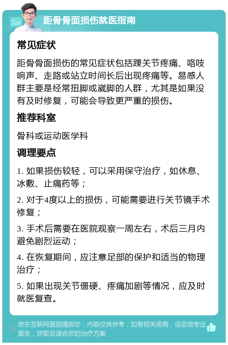 距骨骨面损伤就医指南 常见症状 距骨骨面损伤的常见症状包括踝关节疼痛、咯吱响声、走路或站立时间长后出现疼痛等。易感人群主要是经常扭脚或崴脚的人群，尤其是如果没有及时修复，可能会导致更严重的损伤。 推荐科室 骨科或运动医学科 调理要点 1. 如果损伤较轻，可以采用保守治疗，如休息、冰敷、止痛药等； 2. 对于4度以上的损伤，可能需要进行关节镜手术修复； 3. 手术后需要在医院观察一周左右，术后三月内避免剧烈运动； 4. 在恢复期间，应注意足部的保护和适当的物理治疗； 5. 如果出现关节僵硬、疼痛加剧等情况，应及时就医复查。