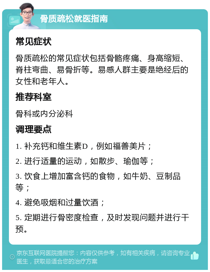 骨质疏松就医指南 常见症状 骨质疏松的常见症状包括骨骼疼痛、身高缩短、脊柱弯曲、易骨折等。易感人群主要是绝经后的女性和老年人。 推荐科室 骨科或内分泌科 调理要点 1. 补充钙和维生素D，例如福善美片； 2. 进行适量的运动，如散步、瑜伽等； 3. 饮食上增加富含钙的食物，如牛奶、豆制品等； 4. 避免吸烟和过量饮酒； 5. 定期进行骨密度检查，及时发现问题并进行干预。