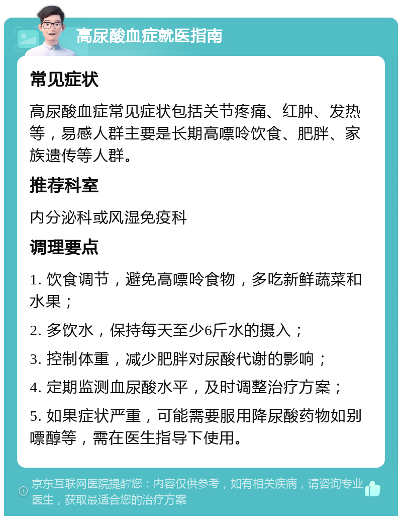 高尿酸血症就医指南 常见症状 高尿酸血症常见症状包括关节疼痛、红肿、发热等，易感人群主要是长期高嘌呤饮食、肥胖、家族遗传等人群。 推荐科室 内分泌科或风湿免疫科 调理要点 1. 饮食调节，避免高嘌呤食物，多吃新鲜蔬菜和水果； 2. 多饮水，保持每天至少6斤水的摄入； 3. 控制体重，减少肥胖对尿酸代谢的影响； 4. 定期监测血尿酸水平，及时调整治疗方案； 5. 如果症状严重，可能需要服用降尿酸药物如别嘌醇等，需在医生指导下使用。