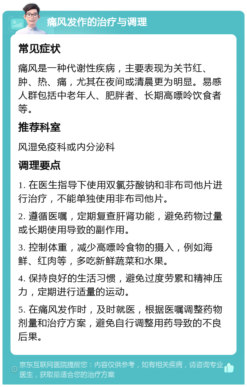 痛风发作的治疗与调理 常见症状 痛风是一种代谢性疾病，主要表现为关节红、肿、热、痛，尤其在夜间或清晨更为明显。易感人群包括中老年人、肥胖者、长期高嘌呤饮食者等。 推荐科室 风湿免疫科或内分泌科 调理要点 1. 在医生指导下使用双氯芬酸钠和非布司他片进行治疗，不能单独使用非布司他片。 2. 遵循医嘱，定期复查肝肾功能，避免药物过量或长期使用导致的副作用。 3. 控制体重，减少高嘌呤食物的摄入，例如海鲜、红肉等，多吃新鲜蔬菜和水果。 4. 保持良好的生活习惯，避免过度劳累和精神压力，定期进行适量的运动。 5. 在痛风发作时，及时就医，根据医嘱调整药物剂量和治疗方案，避免自行调整用药导致的不良后果。