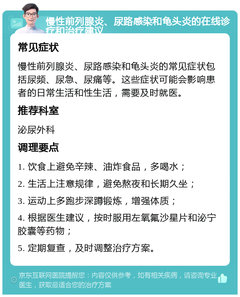 慢性前列腺炎、尿路感染和龟头炎的在线诊疗和治疗建议 常见症状 慢性前列腺炎、尿路感染和龟头炎的常见症状包括尿频、尿急、尿痛等。这些症状可能会影响患者的日常生活和性生活，需要及时就医。 推荐科室 泌尿外科 调理要点 1. 饮食上避免辛辣、油炸食品，多喝水； 2. 生活上注意规律，避免熬夜和长期久坐； 3. 运动上多跑步深蹲锻炼，增强体质； 4. 根据医生建议，按时服用左氧氟沙星片和泌宁胶囊等药物； 5. 定期复查，及时调整治疗方案。