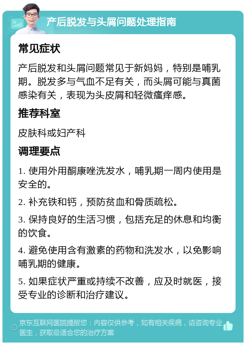 产后脱发与头屑问题处理指南 常见症状 产后脱发和头屑问题常见于新妈妈，特别是哺乳期。脱发多与气血不足有关，而头屑可能与真菌感染有关，表现为头皮屑和轻微瘙痒感。 推荐科室 皮肤科或妇产科 调理要点 1. 使用外用酮康唑洗发水，哺乳期一周内使用是安全的。 2. 补充铁和钙，预防贫血和骨质疏松。 3. 保持良好的生活习惯，包括充足的休息和均衡的饮食。 4. 避免使用含有激素的药物和洗发水，以免影响哺乳期的健康。 5. 如果症状严重或持续不改善，应及时就医，接受专业的诊断和治疗建议。