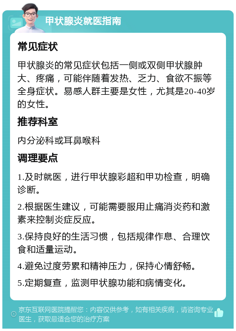 甲状腺炎就医指南 常见症状 甲状腺炎的常见症状包括一侧或双侧甲状腺肿大、疼痛，可能伴随着发热、乏力、食欲不振等全身症状。易感人群主要是女性，尤其是20-40岁的女性。 推荐科室 内分泌科或耳鼻喉科 调理要点 1.及时就医，进行甲状腺彩超和甲功检查，明确诊断。 2.根据医生建议，可能需要服用止痛消炎药和激素来控制炎症反应。 3.保持良好的生活习惯，包括规律作息、合理饮食和适量运动。 4.避免过度劳累和精神压力，保持心情舒畅。 5.定期复查，监测甲状腺功能和病情变化。