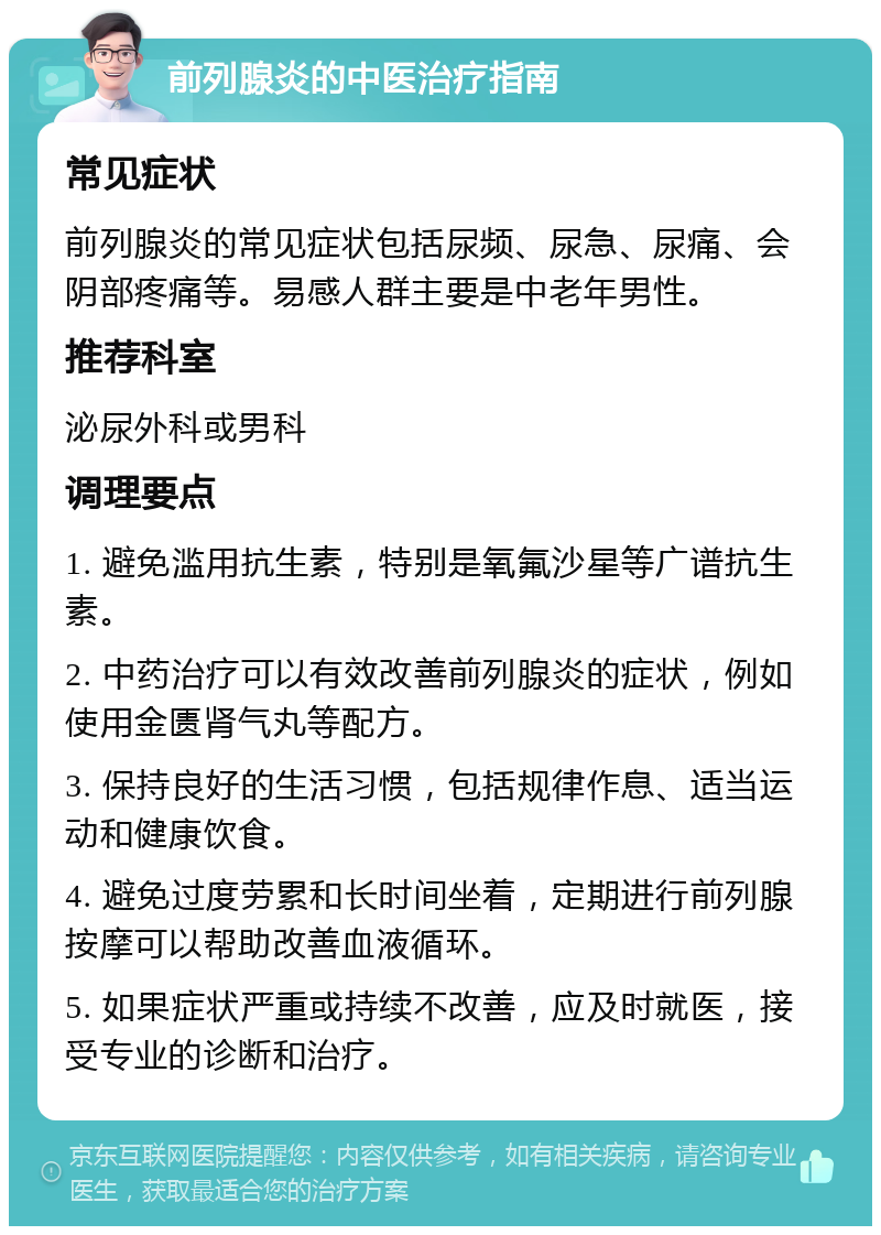 前列腺炎的中医治疗指南 常见症状 前列腺炎的常见症状包括尿频、尿急、尿痛、会阴部疼痛等。易感人群主要是中老年男性。 推荐科室 泌尿外科或男科 调理要点 1. 避免滥用抗生素，特别是氧氟沙星等广谱抗生素。 2. 中药治疗可以有效改善前列腺炎的症状，例如使用金匮肾气丸等配方。 3. 保持良好的生活习惯，包括规律作息、适当运动和健康饮食。 4. 避免过度劳累和长时间坐着，定期进行前列腺按摩可以帮助改善血液循环。 5. 如果症状严重或持续不改善，应及时就医，接受专业的诊断和治疗。