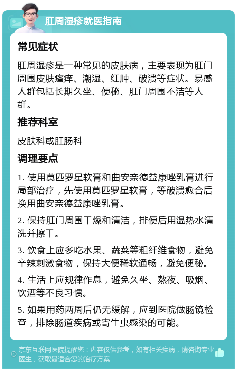 肛周湿疹就医指南 常见症状 肛周湿疹是一种常见的皮肤病，主要表现为肛门周围皮肤瘙痒、潮湿、红肿、破溃等症状。易感人群包括长期久坐、便秘、肛门周围不洁等人群。 推荐科室 皮肤科或肛肠科 调理要点 1. 使用莫匹罗星软膏和曲安奈德益康唑乳膏进行局部治疗，先使用莫匹罗星软膏，等破溃愈合后换用曲安奈德益康唑乳膏。 2. 保持肛门周围干燥和清洁，排便后用温热水清洗并擦干。 3. 饮食上应多吃水果、蔬菜等粗纤维食物，避免辛辣刺激食物，保持大便稀软通畅，避免便秘。 4. 生活上应规律作息，避免久坐、熬夜、吸烟、饮酒等不良习惯。 5. 如果用药两周后仍无缓解，应到医院做肠镜检查，排除肠道疾病或寄生虫感染的可能。