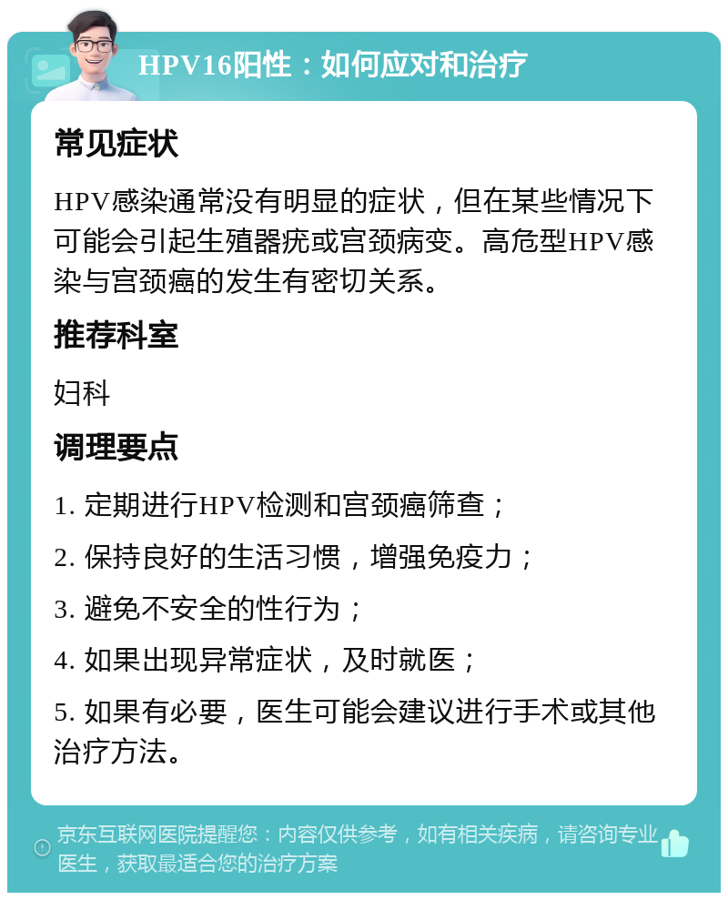 HPV16阳性：如何应对和治疗 常见症状 HPV感染通常没有明显的症状，但在某些情况下可能会引起生殖器疣或宫颈病变。高危型HPV感染与宫颈癌的发生有密切关系。 推荐科室 妇科 调理要点 1. 定期进行HPV检测和宫颈癌筛查； 2. 保持良好的生活习惯，增强免疫力； 3. 避免不安全的性行为； 4. 如果出现异常症状，及时就医； 5. 如果有必要，医生可能会建议进行手术或其他治疗方法。