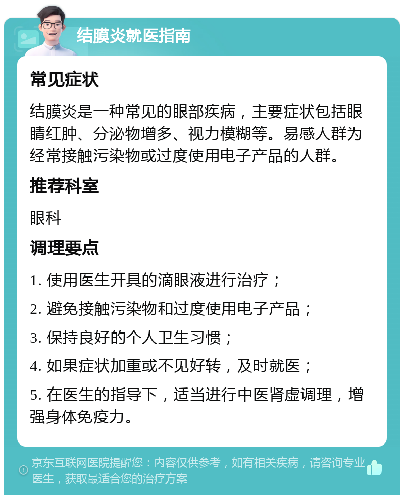 结膜炎就医指南 常见症状 结膜炎是一种常见的眼部疾病，主要症状包括眼睛红肿、分泌物增多、视力模糊等。易感人群为经常接触污染物或过度使用电子产品的人群。 推荐科室 眼科 调理要点 1. 使用医生开具的滴眼液进行治疗； 2. 避免接触污染物和过度使用电子产品； 3. 保持良好的个人卫生习惯； 4. 如果症状加重或不见好转，及时就医； 5. 在医生的指导下，适当进行中医肾虚调理，增强身体免疫力。