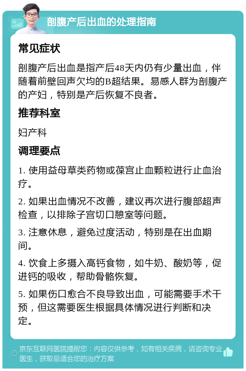 剖腹产后出血的处理指南 常见症状 剖腹产后出血是指产后48天内仍有少量出血，伴随着前壁回声欠均的B超结果。易感人群为剖腹产的产妇，特别是产后恢复不良者。 推荐科室 妇产科 调理要点 1. 使用益母草类药物或葆宫止血颗粒进行止血治疗。 2. 如果出血情况不改善，建议再次进行腹部超声检查，以排除子宫切口憩室等问题。 3. 注意休息，避免过度活动，特别是在出血期间。 4. 饮食上多摄入高钙食物，如牛奶、酸奶等，促进钙的吸收，帮助骨骼恢复。 5. 如果伤口愈合不良导致出血，可能需要手术干预，但这需要医生根据具体情况进行判断和决定。