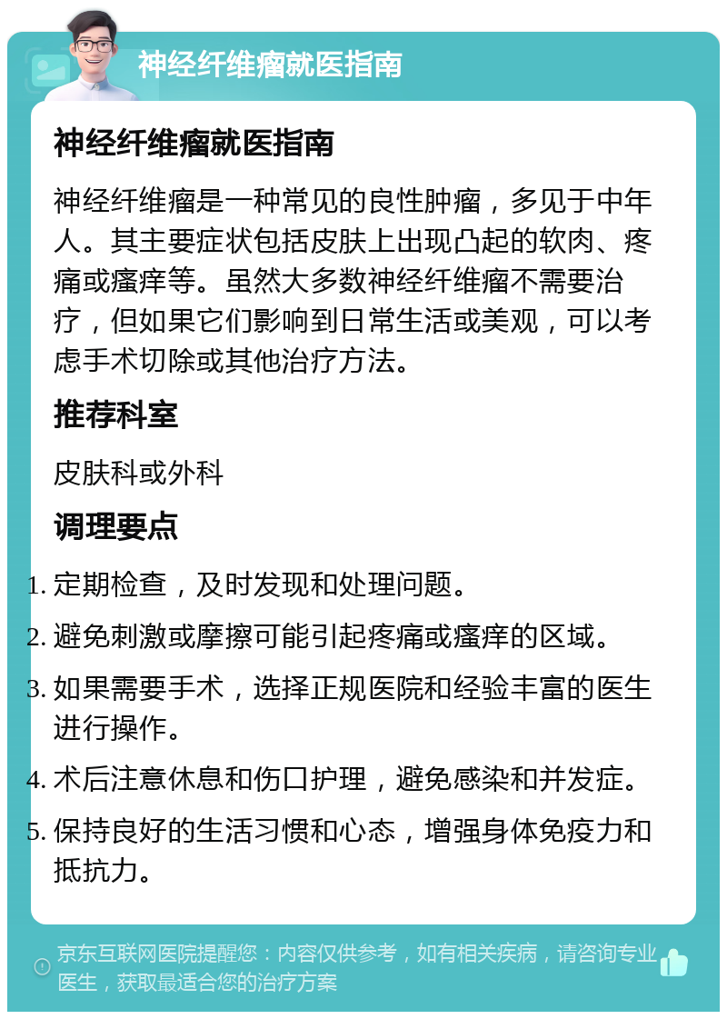 神经纤维瘤就医指南 神经纤维瘤就医指南 神经纤维瘤是一种常见的良性肿瘤，多见于中年人。其主要症状包括皮肤上出现凸起的软肉、疼痛或瘙痒等。虽然大多数神经纤维瘤不需要治疗，但如果它们影响到日常生活或美观，可以考虑手术切除或其他治疗方法。 推荐科室 皮肤科或外科 调理要点 定期检查，及时发现和处理问题。 避免刺激或摩擦可能引起疼痛或瘙痒的区域。 如果需要手术，选择正规医院和经验丰富的医生进行操作。 术后注意休息和伤口护理，避免感染和并发症。 保持良好的生活习惯和心态，增强身体免疫力和抵抗力。