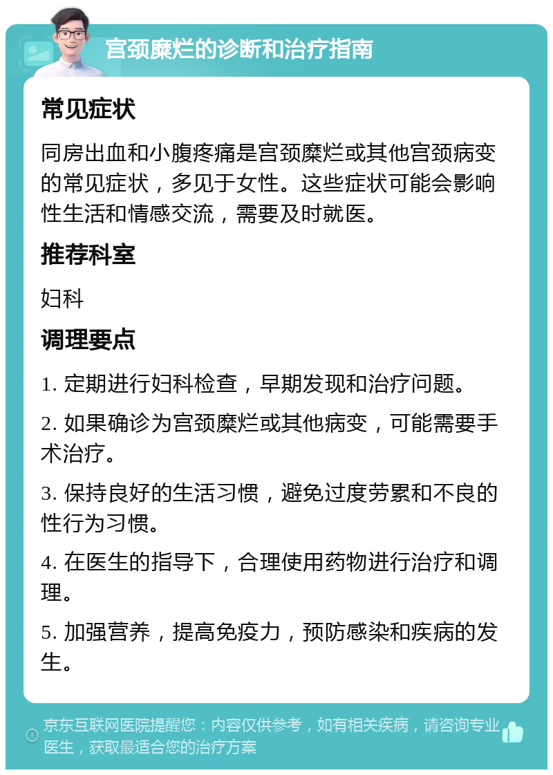 宫颈糜烂的诊断和治疗指南 常见症状 同房出血和小腹疼痛是宫颈糜烂或其他宫颈病变的常见症状，多见于女性。这些症状可能会影响性生活和情感交流，需要及时就医。 推荐科室 妇科 调理要点 1. 定期进行妇科检查，早期发现和治疗问题。 2. 如果确诊为宫颈糜烂或其他病变，可能需要手术治疗。 3. 保持良好的生活习惯，避免过度劳累和不良的性行为习惯。 4. 在医生的指导下，合理使用药物进行治疗和调理。 5. 加强营养，提高免疫力，预防感染和疾病的发生。