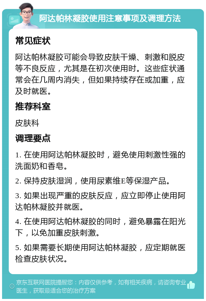 阿达帕林凝胶使用注意事项及调理方法 常见症状 阿达帕林凝胶可能会导致皮肤干燥、刺激和脱皮等不良反应，尤其是在初次使用时。这些症状通常会在几周内消失，但如果持续存在或加重，应及时就医。 推荐科室 皮肤科 调理要点 1. 在使用阿达帕林凝胶时，避免使用刺激性强的洗面奶和香皂。 2. 保持皮肤湿润，使用尿素维E等保湿产品。 3. 如果出现严重的皮肤反应，应立即停止使用阿达帕林凝胶并就医。 4. 在使用阿达帕林凝胶的同时，避免暴露在阳光下，以免加重皮肤刺激。 5. 如果需要长期使用阿达帕林凝胶，应定期就医检查皮肤状况。