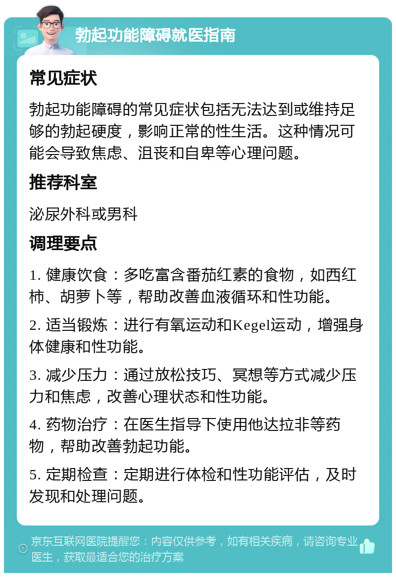 勃起功能障碍就医指南 常见症状 勃起功能障碍的常见症状包括无法达到或维持足够的勃起硬度，影响正常的性生活。这种情况可能会导致焦虑、沮丧和自卑等心理问题。 推荐科室 泌尿外科或男科 调理要点 1. 健康饮食：多吃富含番茄红素的食物，如西红柿、胡萝卜等，帮助改善血液循环和性功能。 2. 适当锻炼：进行有氧运动和Kegel运动，增强身体健康和性功能。 3. 减少压力：通过放松技巧、冥想等方式减少压力和焦虑，改善心理状态和性功能。 4. 药物治疗：在医生指导下使用他达拉非等药物，帮助改善勃起功能。 5. 定期检查：定期进行体检和性功能评估，及时发现和处理问题。