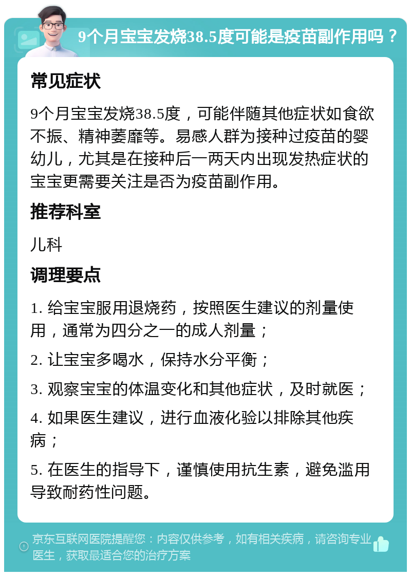 9个月宝宝发烧38.5度可能是疫苗副作用吗？ 常见症状 9个月宝宝发烧38.5度，可能伴随其他症状如食欲不振、精神萎靡等。易感人群为接种过疫苗的婴幼儿，尤其是在接种后一两天内出现发热症状的宝宝更需要关注是否为疫苗副作用。 推荐科室 儿科 调理要点 1. 给宝宝服用退烧药，按照医生建议的剂量使用，通常为四分之一的成人剂量； 2. 让宝宝多喝水，保持水分平衡； 3. 观察宝宝的体温变化和其他症状，及时就医； 4. 如果医生建议，进行血液化验以排除其他疾病； 5. 在医生的指导下，谨慎使用抗生素，避免滥用导致耐药性问题。