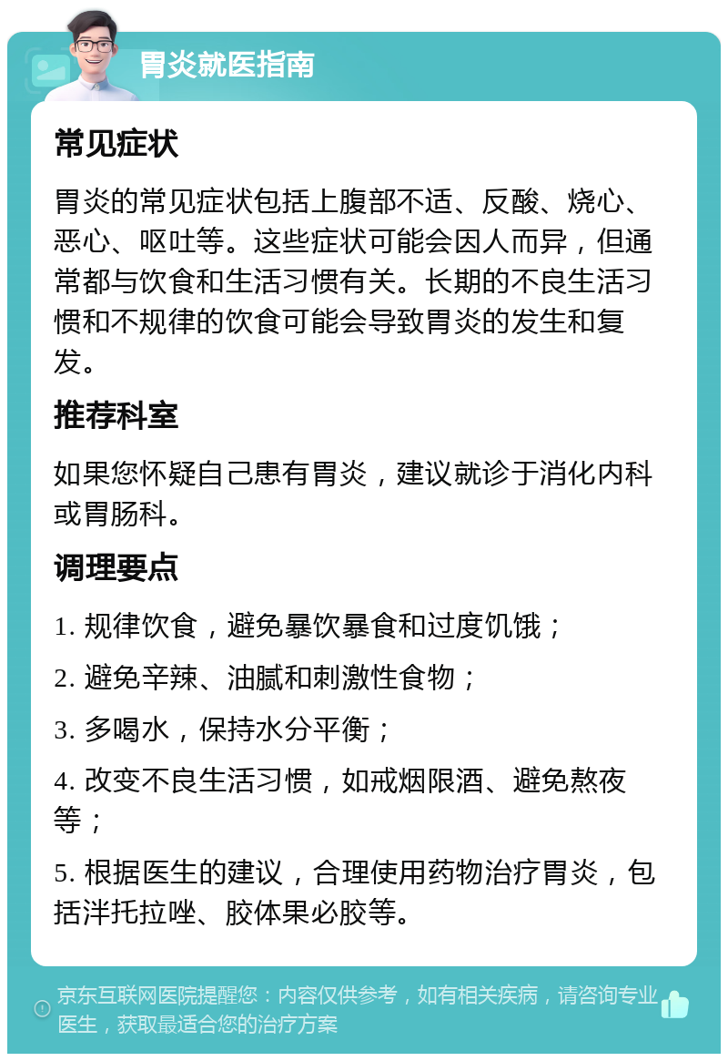 胃炎就医指南 常见症状 胃炎的常见症状包括上腹部不适、反酸、烧心、恶心、呕吐等。这些症状可能会因人而异，但通常都与饮食和生活习惯有关。长期的不良生活习惯和不规律的饮食可能会导致胃炎的发生和复发。 推荐科室 如果您怀疑自己患有胃炎，建议就诊于消化内科或胃肠科。 调理要点 1. 规律饮食，避免暴饮暴食和过度饥饿； 2. 避免辛辣、油腻和刺激性食物； 3. 多喝水，保持水分平衡； 4. 改变不良生活习惯，如戒烟限酒、避免熬夜等； 5. 根据医生的建议，合理使用药物治疗胃炎，包括泮托拉唑、胶体果必胶等。