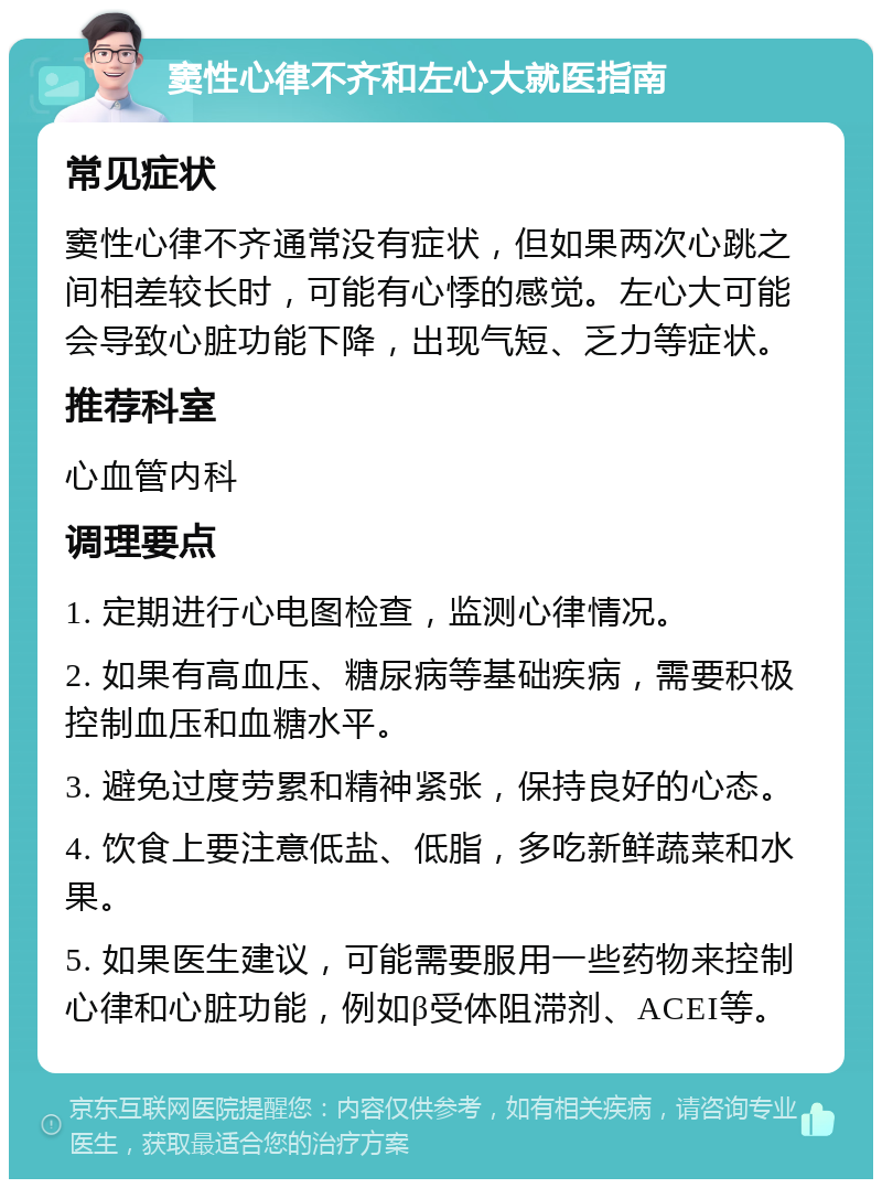 窦性心律不齐和左心大就医指南 常见症状 窦性心律不齐通常没有症状，但如果两次心跳之间相差较长时，可能有心悸的感觉。左心大可能会导致心脏功能下降，出现气短、乏力等症状。 推荐科室 心血管内科 调理要点 1. 定期进行心电图检查，监测心律情况。 2. 如果有高血压、糖尿病等基础疾病，需要积极控制血压和血糖水平。 3. 避免过度劳累和精神紧张，保持良好的心态。 4. 饮食上要注意低盐、低脂，多吃新鲜蔬菜和水果。 5. 如果医生建议，可能需要服用一些药物来控制心律和心脏功能，例如β受体阻滞剂、ACEI等。