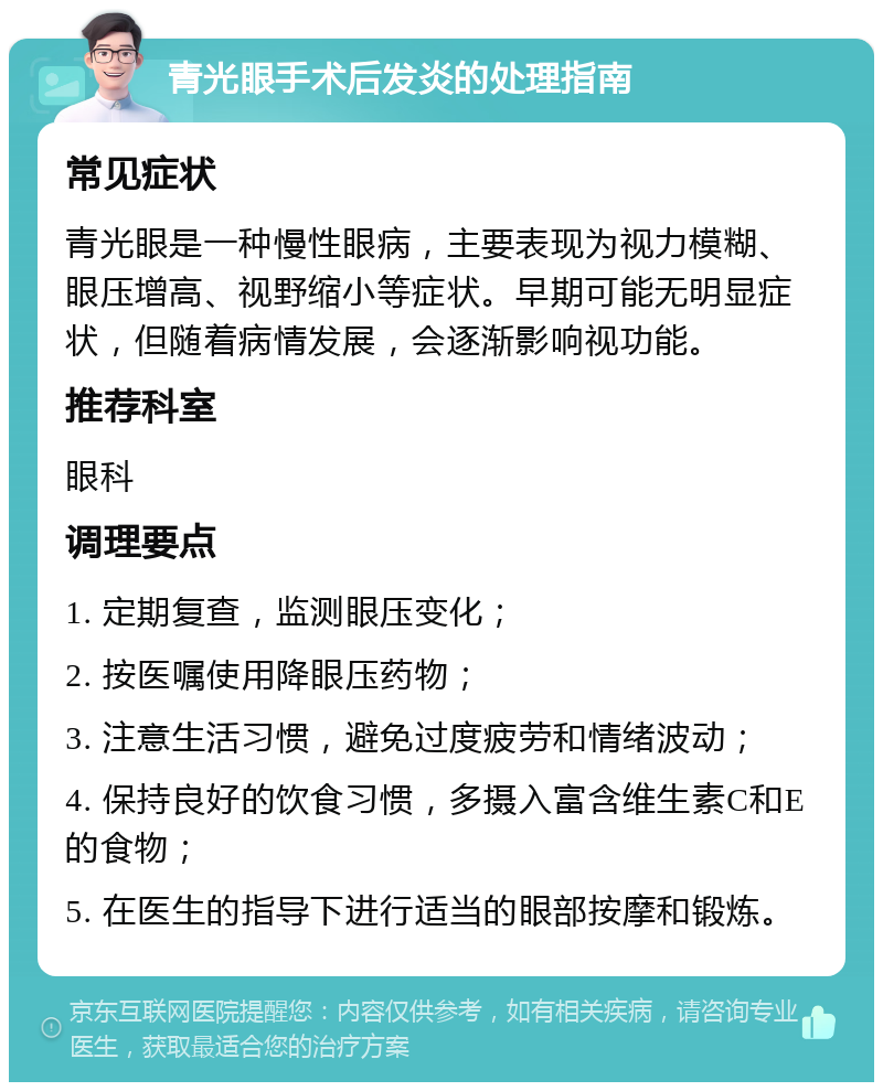 青光眼手术后发炎的处理指南 常见症状 青光眼是一种慢性眼病，主要表现为视力模糊、眼压增高、视野缩小等症状。早期可能无明显症状，但随着病情发展，会逐渐影响视功能。 推荐科室 眼科 调理要点 1. 定期复查，监测眼压变化； 2. 按医嘱使用降眼压药物； 3. 注意生活习惯，避免过度疲劳和情绪波动； 4. 保持良好的饮食习惯，多摄入富含维生素C和E的食物； 5. 在医生的指导下进行适当的眼部按摩和锻炼。