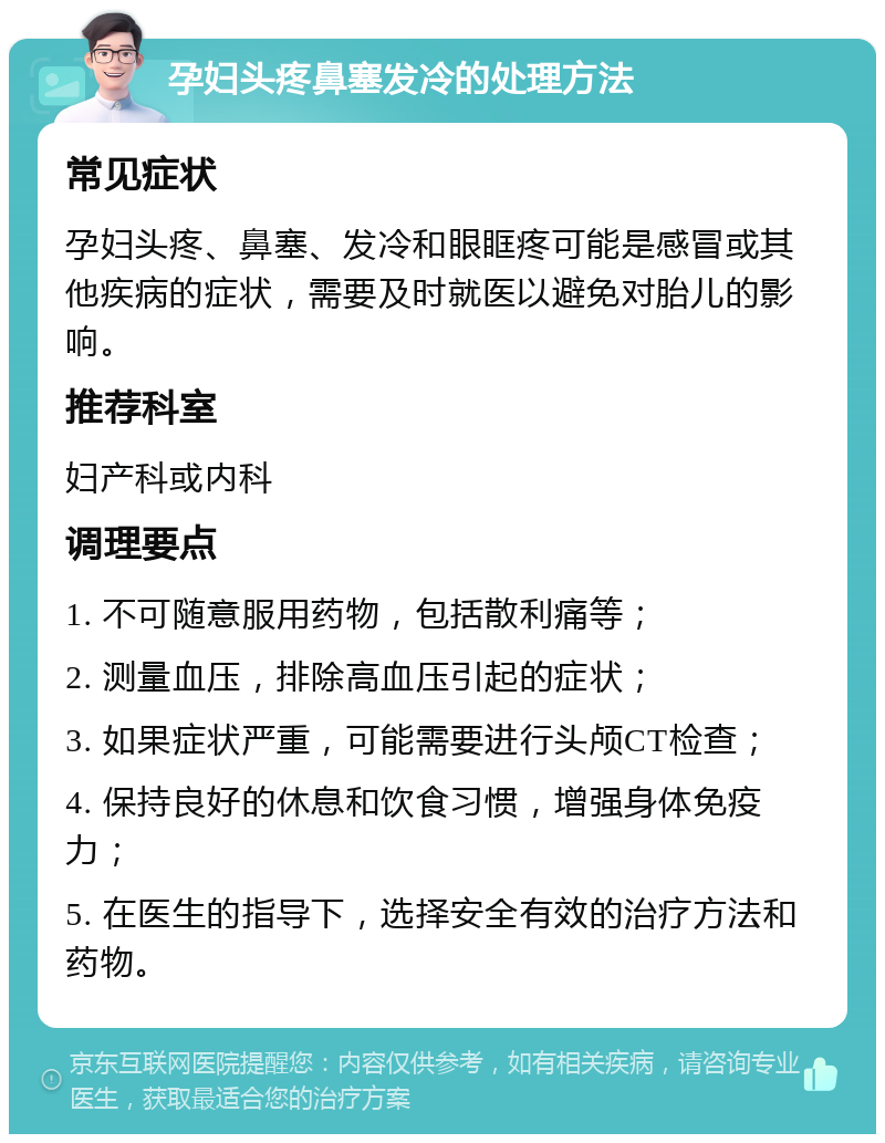 孕妇头疼鼻塞发冷的处理方法 常见症状 孕妇头疼、鼻塞、发冷和眼眶疼可能是感冒或其他疾病的症状，需要及时就医以避免对胎儿的影响。 推荐科室 妇产科或内科 调理要点 1. 不可随意服用药物，包括散利痛等； 2. 测量血压，排除高血压引起的症状； 3. 如果症状严重，可能需要进行头颅CT检查； 4. 保持良好的休息和饮食习惯，增强身体免疫力； 5. 在医生的指导下，选择安全有效的治疗方法和药物。