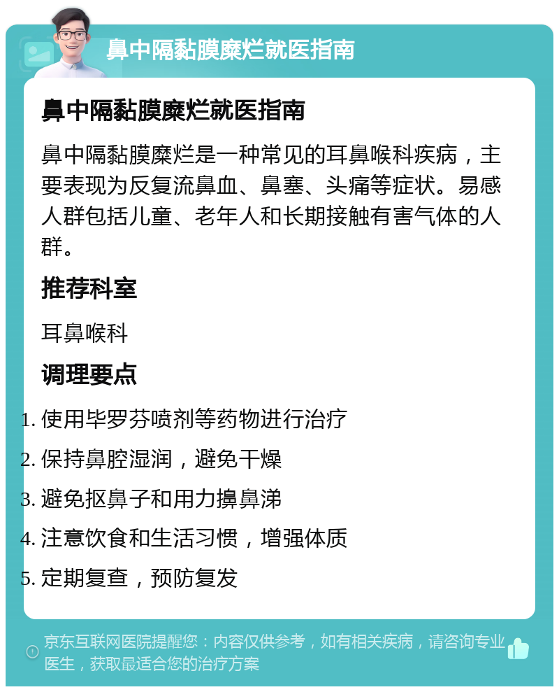 鼻中隔黏膜糜烂就医指南 鼻中隔黏膜糜烂就医指南 鼻中隔黏膜糜烂是一种常见的耳鼻喉科疾病，主要表现为反复流鼻血、鼻塞、头痛等症状。易感人群包括儿童、老年人和长期接触有害气体的人群。 推荐科室 耳鼻喉科 调理要点 使用毕罗芬喷剂等药物进行治疗 保持鼻腔湿润，避免干燥 避免抠鼻子和用力擤鼻涕 注意饮食和生活习惯，增强体质 定期复查，预防复发