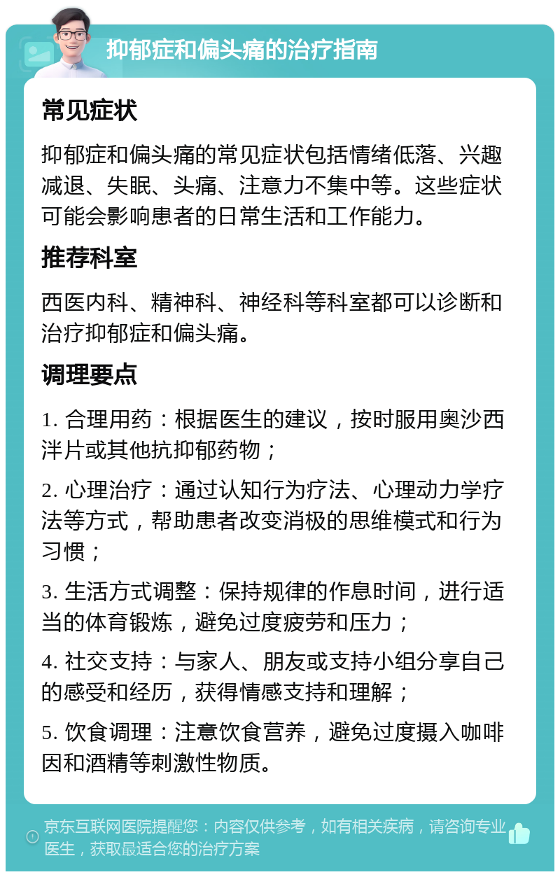 抑郁症和偏头痛的治疗指南 常见症状 抑郁症和偏头痛的常见症状包括情绪低落、兴趣减退、失眠、头痛、注意力不集中等。这些症状可能会影响患者的日常生活和工作能力。 推荐科室 西医内科、精神科、神经科等科室都可以诊断和治疗抑郁症和偏头痛。 调理要点 1. 合理用药：根据医生的建议，按时服用奥沙西泮片或其他抗抑郁药物； 2. 心理治疗：通过认知行为疗法、心理动力学疗法等方式，帮助患者改变消极的思维模式和行为习惯； 3. 生活方式调整：保持规律的作息时间，进行适当的体育锻炼，避免过度疲劳和压力； 4. 社交支持：与家人、朋友或支持小组分享自己的感受和经历，获得情感支持和理解； 5. 饮食调理：注意饮食营养，避免过度摄入咖啡因和酒精等刺激性物质。