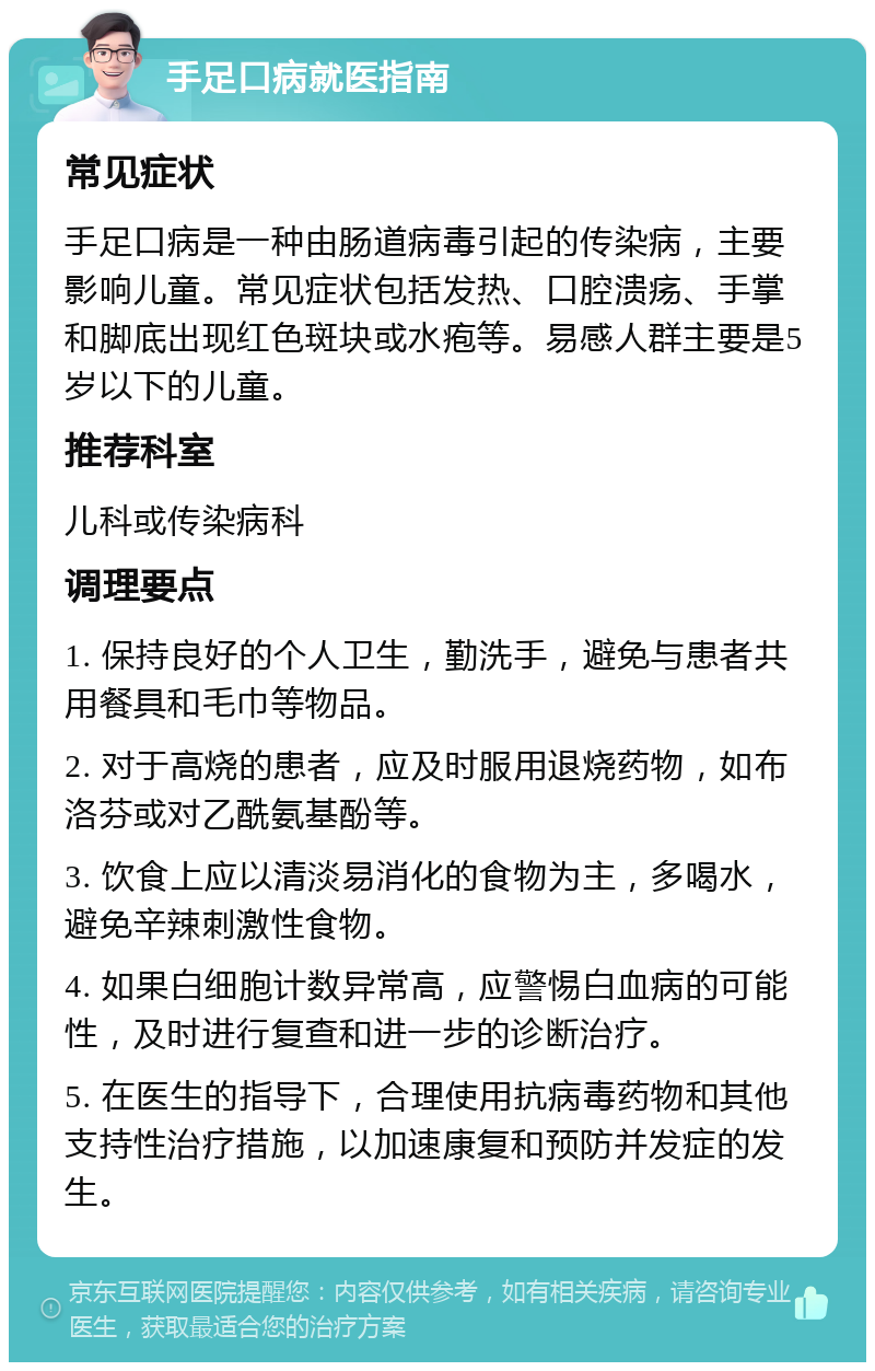 手足口病就医指南 常见症状 手足口病是一种由肠道病毒引起的传染病，主要影响儿童。常见症状包括发热、口腔溃疡、手掌和脚底出现红色斑块或水疱等。易感人群主要是5岁以下的儿童。 推荐科室 儿科或传染病科 调理要点 1. 保持良好的个人卫生，勤洗手，避免与患者共用餐具和毛巾等物品。 2. 对于高烧的患者，应及时服用退烧药物，如布洛芬或对乙酰氨基酚等。 3. 饮食上应以清淡易消化的食物为主，多喝水，避免辛辣刺激性食物。 4. 如果白细胞计数异常高，应警惕白血病的可能性，及时进行复查和进一步的诊断治疗。 5. 在医生的指导下，合理使用抗病毒药物和其他支持性治疗措施，以加速康复和预防并发症的发生。