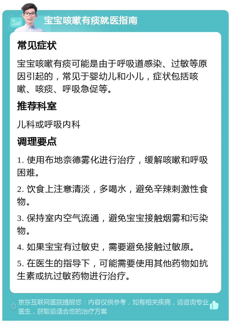 宝宝咳嗽有痰就医指南 常见症状 宝宝咳嗽有痰可能是由于呼吸道感染、过敏等原因引起的，常见于婴幼儿和小儿，症状包括咳嗽、咳痰、呼吸急促等。 推荐科室 儿科或呼吸内科 调理要点 1. 使用布地奈德雾化进行治疗，缓解咳嗽和呼吸困难。 2. 饮食上注意清淡，多喝水，避免辛辣刺激性食物。 3. 保持室内空气流通，避免宝宝接触烟雾和污染物。 4. 如果宝宝有过敏史，需要避免接触过敏原。 5. 在医生的指导下，可能需要使用其他药物如抗生素或抗过敏药物进行治疗。