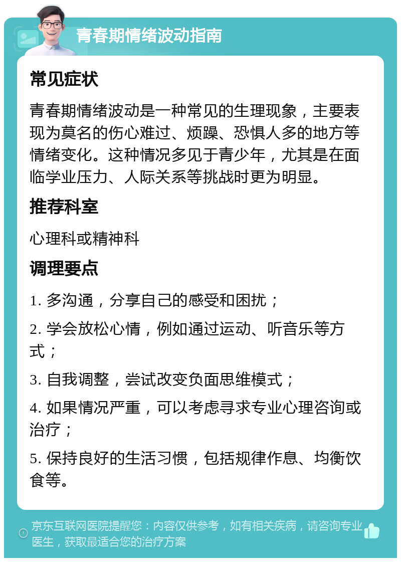 青春期情绪波动指南 常见症状 青春期情绪波动是一种常见的生理现象，主要表现为莫名的伤心难过、烦躁、恐惧人多的地方等情绪变化。这种情况多见于青少年，尤其是在面临学业压力、人际关系等挑战时更为明显。 推荐科室 心理科或精神科 调理要点 1. 多沟通，分享自己的感受和困扰； 2. 学会放松心情，例如通过运动、听音乐等方式； 3. 自我调整，尝试改变负面思维模式； 4. 如果情况严重，可以考虑寻求专业心理咨询或治疗； 5. 保持良好的生活习惯，包括规律作息、均衡饮食等。