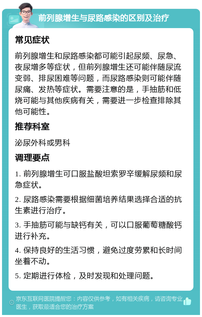 前列腺增生与尿路感染的区别及治疗 常见症状 前列腺增生和尿路感染都可能引起尿频、尿急、夜尿增多等症状，但前列腺增生还可能伴随尿流变弱、排尿困难等问题，而尿路感染则可能伴随尿痛、发热等症状。需要注意的是，手抽筋和低烧可能与其他疾病有关，需要进一步检查排除其他可能性。 推荐科室 泌尿外科或男科 调理要点 1. 前列腺增生可口服盐酸坦索罗辛缓解尿频和尿急症状。 2. 尿路感染需要根据细菌培养结果选择合适的抗生素进行治疗。 3. 手抽筋可能与缺钙有关，可以口服葡萄糖酸钙进行补充。 4. 保持良好的生活习惯，避免过度劳累和长时间坐着不动。 5. 定期进行体检，及时发现和处理问题。