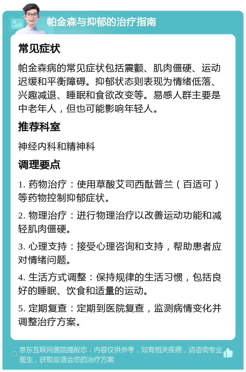 帕金森与抑郁的治疗指南 常见症状 帕金森病的常见症状包括震颤、肌肉僵硬、运动迟缓和平衡障碍。抑郁状态则表现为情绪低落、兴趣减退、睡眠和食欲改变等。易感人群主要是中老年人，但也可能影响年轻人。 推荐科室 神经内科和精神科 调理要点 1. 药物治疗：使用草酸艾司西酞普兰（百适可）等药物控制抑郁症状。 2. 物理治疗：进行物理治疗以改善运动功能和减轻肌肉僵硬。 3. 心理支持：接受心理咨询和支持，帮助患者应对情绪问题。 4. 生活方式调整：保持规律的生活习惯，包括良好的睡眠、饮食和适量的运动。 5. 定期复查：定期到医院复查，监测病情变化并调整治疗方案。