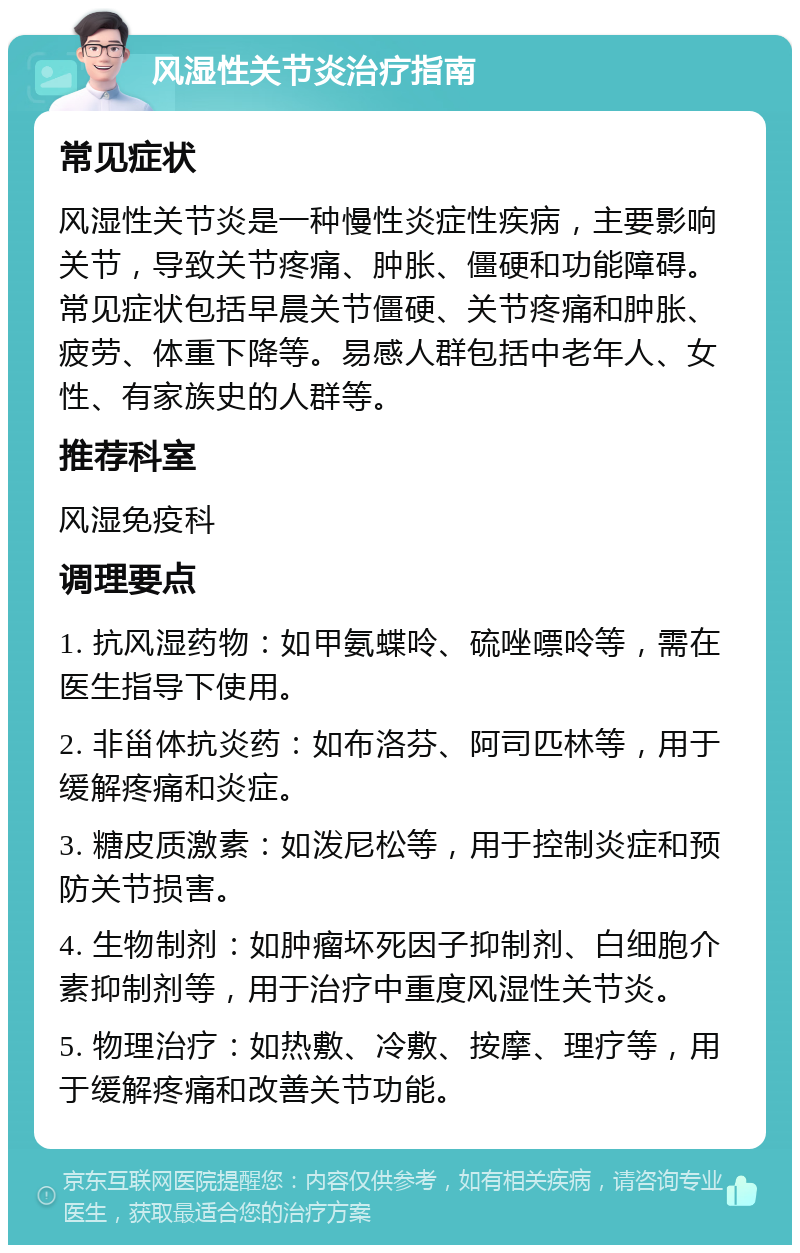 风湿性关节炎治疗指南 常见症状 风湿性关节炎是一种慢性炎症性疾病，主要影响关节，导致关节疼痛、肿胀、僵硬和功能障碍。常见症状包括早晨关节僵硬、关节疼痛和肿胀、疲劳、体重下降等。易感人群包括中老年人、女性、有家族史的人群等。 推荐科室 风湿免疫科 调理要点 1. 抗风湿药物：如甲氨蝶呤、硫唑嘌呤等，需在医生指导下使用。 2. 非甾体抗炎药：如布洛芬、阿司匹林等，用于缓解疼痛和炎症。 3. 糖皮质激素：如泼尼松等，用于控制炎症和预防关节损害。 4. 生物制剂：如肿瘤坏死因子抑制剂、白细胞介素抑制剂等，用于治疗中重度风湿性关节炎。 5. 物理治疗：如热敷、冷敷、按摩、理疗等，用于缓解疼痛和改善关节功能。