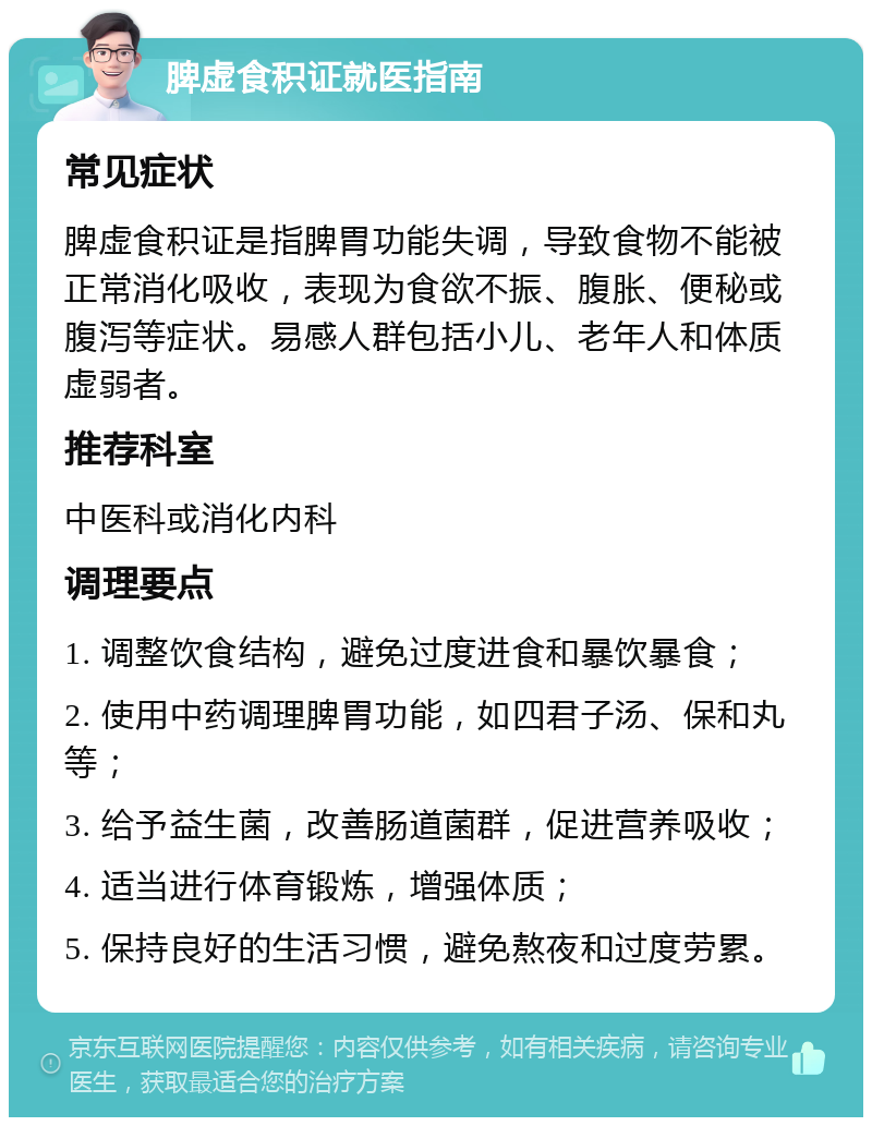 脾虚食积证就医指南 常见症状 脾虚食积证是指脾胃功能失调，导致食物不能被正常消化吸收，表现为食欲不振、腹胀、便秘或腹泻等症状。易感人群包括小儿、老年人和体质虚弱者。 推荐科室 中医科或消化内科 调理要点 1. 调整饮食结构，避免过度进食和暴饮暴食； 2. 使用中药调理脾胃功能，如四君子汤、保和丸等； 3. 给予益生菌，改善肠道菌群，促进营养吸收； 4. 适当进行体育锻炼，增强体质； 5. 保持良好的生活习惯，避免熬夜和过度劳累。