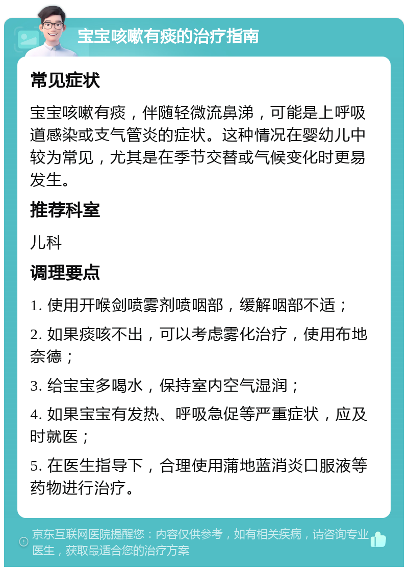 宝宝咳嗽有痰的治疗指南 常见症状 宝宝咳嗽有痰，伴随轻微流鼻涕，可能是上呼吸道感染或支气管炎的症状。这种情况在婴幼儿中较为常见，尤其是在季节交替或气候变化时更易发生。 推荐科室 儿科 调理要点 1. 使用开喉剑喷雾剂喷咽部，缓解咽部不适； 2. 如果痰咳不出，可以考虑雾化治疗，使用布地奈德； 3. 给宝宝多喝水，保持室内空气湿润； 4. 如果宝宝有发热、呼吸急促等严重症状，应及时就医； 5. 在医生指导下，合理使用蒲地蓝消炎口服液等药物进行治疗。