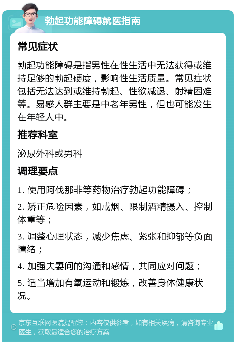 勃起功能障碍就医指南 常见症状 勃起功能障碍是指男性在性生活中无法获得或维持足够的勃起硬度，影响性生活质量。常见症状包括无法达到或维持勃起、性欲减退、射精困难等。易感人群主要是中老年男性，但也可能发生在年轻人中。 推荐科室 泌尿外科或男科 调理要点 1. 使用阿伐那非等药物治疗勃起功能障碍； 2. 矫正危险因素，如戒烟、限制酒精摄入、控制体重等； 3. 调整心理状态，减少焦虑、紧张和抑郁等负面情绪； 4. 加强夫妻间的沟通和感情，共同应对问题； 5. 适当增加有氧运动和锻炼，改善身体健康状况。