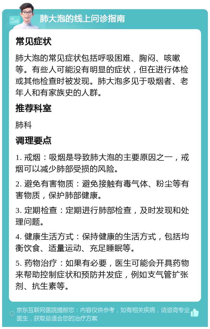 肺大泡的线上问诊指南 常见症状 肺大泡的常见症状包括呼吸困难、胸闷、咳嗽等。有些人可能没有明显的症状，但在进行体检或其他检查时被发现。肺大泡多见于吸烟者、老年人和有家族史的人群。 推荐科室 肺科 调理要点 1. 戒烟：吸烟是导致肺大泡的主要原因之一，戒烟可以减少肺部受损的风险。 2. 避免有害物质：避免接触有毒气体、粉尘等有害物质，保护肺部健康。 3. 定期检查：定期进行肺部检查，及时发现和处理问题。 4. 健康生活方式：保持健康的生活方式，包括均衡饮食、适量运动、充足睡眠等。 5. 药物治疗：如果有必要，医生可能会开具药物来帮助控制症状和预防并发症，例如支气管扩张剂、抗生素等。