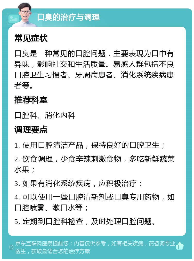 口臭的治疗与调理 常见症状 口臭是一种常见的口腔问题，主要表现为口中有异味，影响社交和生活质量。易感人群包括不良口腔卫生习惯者、牙周病患者、消化系统疾病患者等。 推荐科室 口腔科、消化内科 调理要点 1. 使用口腔清洁产品，保持良好的口腔卫生； 2. 饮食调理，少食辛辣刺激食物，多吃新鲜蔬菜水果； 3. 如果有消化系统疾病，应积极治疗； 4. 可以使用一些口腔清新剂或口臭专用药物，如口腔喷雾、漱口水等； 5. 定期到口腔科检查，及时处理口腔问题。