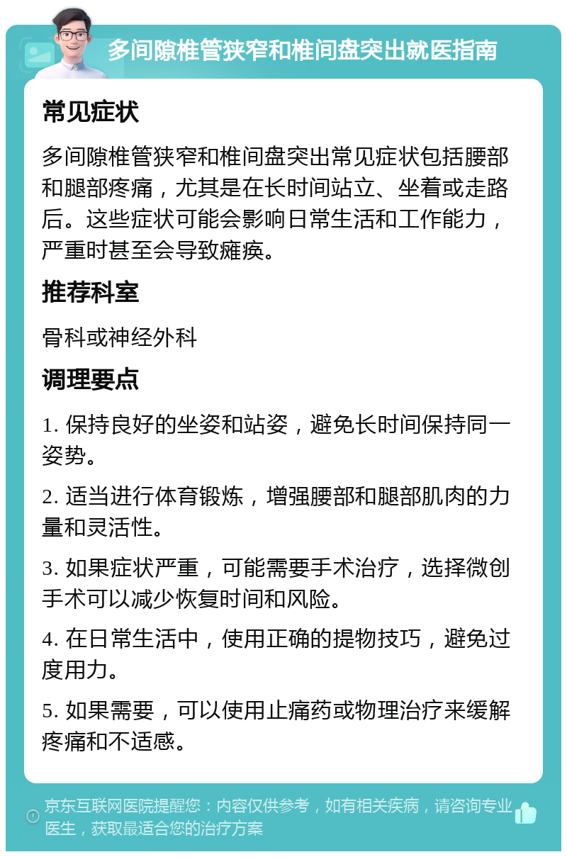 多间隙椎管狭窄和椎间盘突出就医指南 常见症状 多间隙椎管狭窄和椎间盘突出常见症状包括腰部和腿部疼痛，尤其是在长时间站立、坐着或走路后。这些症状可能会影响日常生活和工作能力，严重时甚至会导致瘫痪。 推荐科室 骨科或神经外科 调理要点 1. 保持良好的坐姿和站姿，避免长时间保持同一姿势。 2. 适当进行体育锻炼，增强腰部和腿部肌肉的力量和灵活性。 3. 如果症状严重，可能需要手术治疗，选择微创手术可以减少恢复时间和风险。 4. 在日常生活中，使用正确的提物技巧，避免过度用力。 5. 如果需要，可以使用止痛药或物理治疗来缓解疼痛和不适感。