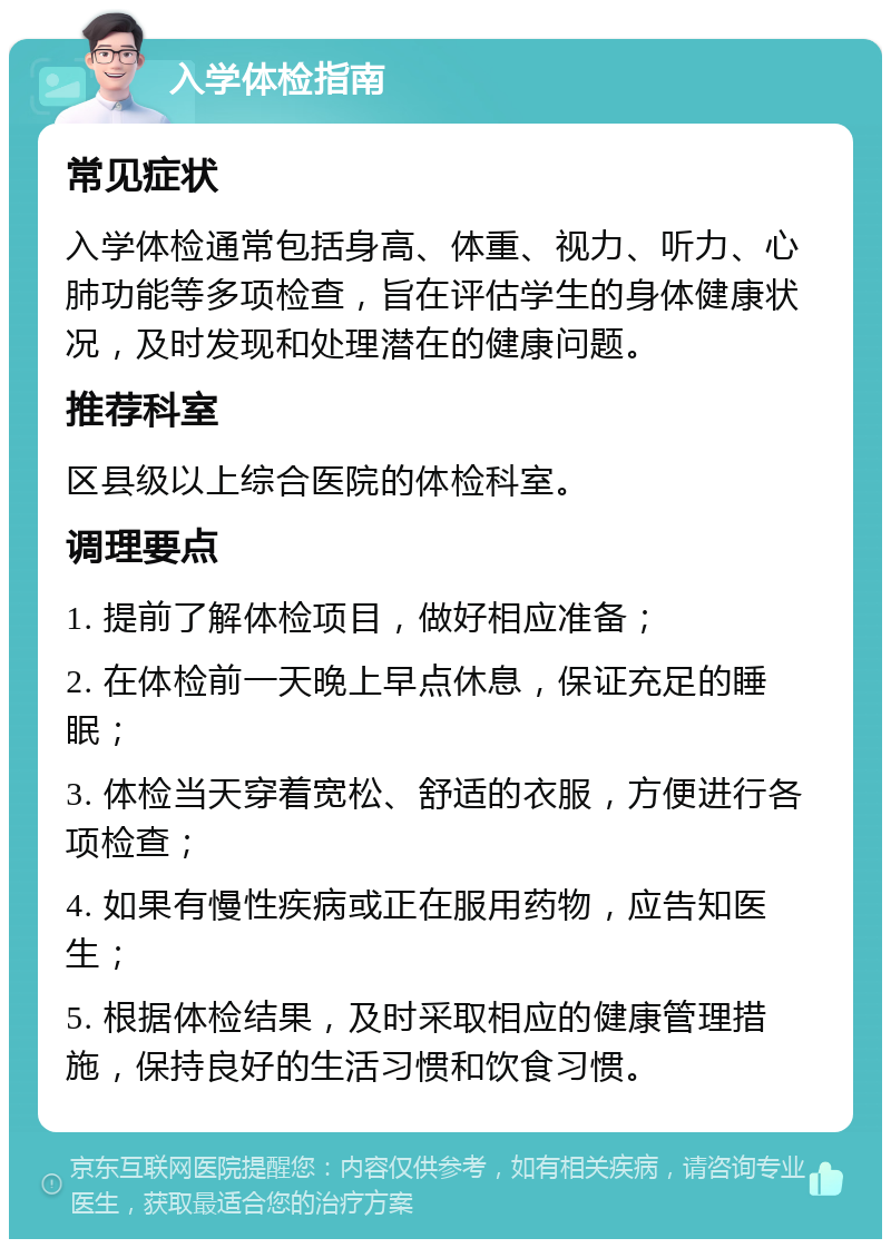 入学体检指南 常见症状 入学体检通常包括身高、体重、视力、听力、心肺功能等多项检查，旨在评估学生的身体健康状况，及时发现和处理潜在的健康问题。 推荐科室 区县级以上综合医院的体检科室。 调理要点 1. 提前了解体检项目，做好相应准备； 2. 在体检前一天晚上早点休息，保证充足的睡眠； 3. 体检当天穿着宽松、舒适的衣服，方便进行各项检查； 4. 如果有慢性疾病或正在服用药物，应告知医生； 5. 根据体检结果，及时采取相应的健康管理措施，保持良好的生活习惯和饮食习惯。