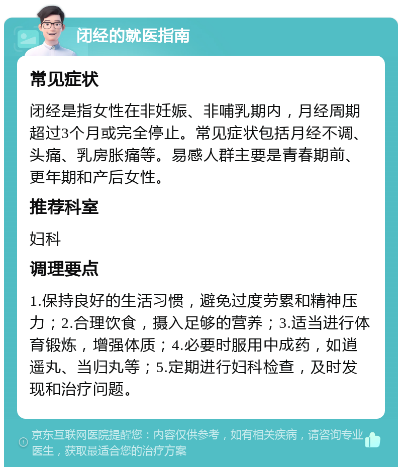 闭经的就医指南 常见症状 闭经是指女性在非妊娠、非哺乳期内，月经周期超过3个月或完全停止。常见症状包括月经不调、头痛、乳房胀痛等。易感人群主要是青春期前、更年期和产后女性。 推荐科室 妇科 调理要点 1.保持良好的生活习惯，避免过度劳累和精神压力；2.合理饮食，摄入足够的营养；3.适当进行体育锻炼，增强体质；4.必要时服用中成药，如逍遥丸、当归丸等；5.定期进行妇科检查，及时发现和治疗问题。