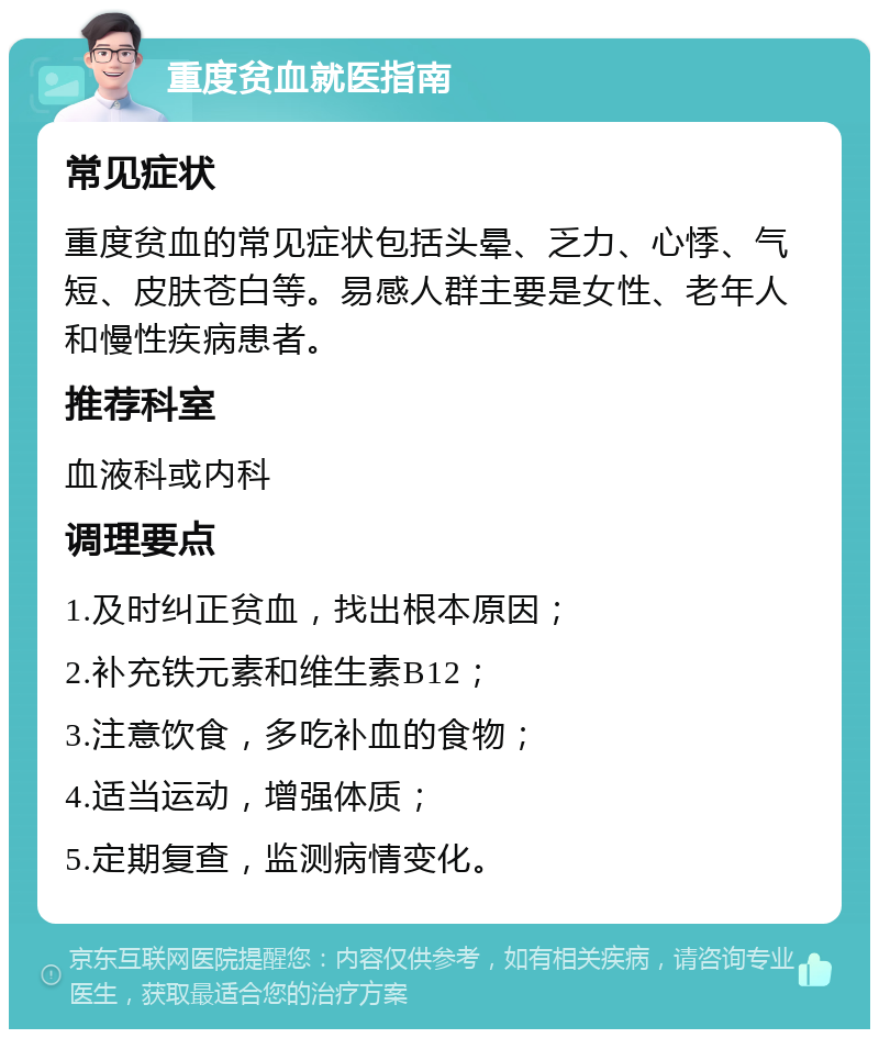 重度贫血就医指南 常见症状 重度贫血的常见症状包括头晕、乏力、心悸、气短、皮肤苍白等。易感人群主要是女性、老年人和慢性疾病患者。 推荐科室 血液科或内科 调理要点 1.及时纠正贫血，找出根本原因； 2.补充铁元素和维生素B12； 3.注意饮食，多吃补血的食物； 4.适当运动，增强体质； 5.定期复查，监测病情变化。