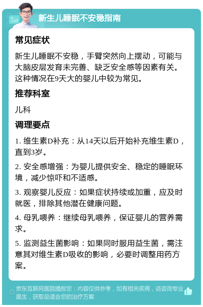 新生儿睡眠不安稳指南 常见症状 新生儿睡眠不安稳，手臂突然向上摆动，可能与大脑皮层发育未完善、缺乏安全感等因素有关。这种情况在9天大的婴儿中较为常见。 推荐科室 儿科 调理要点 1. 维生素D补充：从14天以后开始补充维生素D，直到3岁。 2. 安全感增强：为婴儿提供安全、稳定的睡眠环境，减少惊吓和不适感。 3. 观察婴儿反应：如果症状持续或加重，应及时就医，排除其他潜在健康问题。 4. 母乳喂养：继续母乳喂养，保证婴儿的营养需求。 5. 监测益生菌影响：如果同时服用益生菌，需注意其对维生素D吸收的影响，必要时调整用药方案。