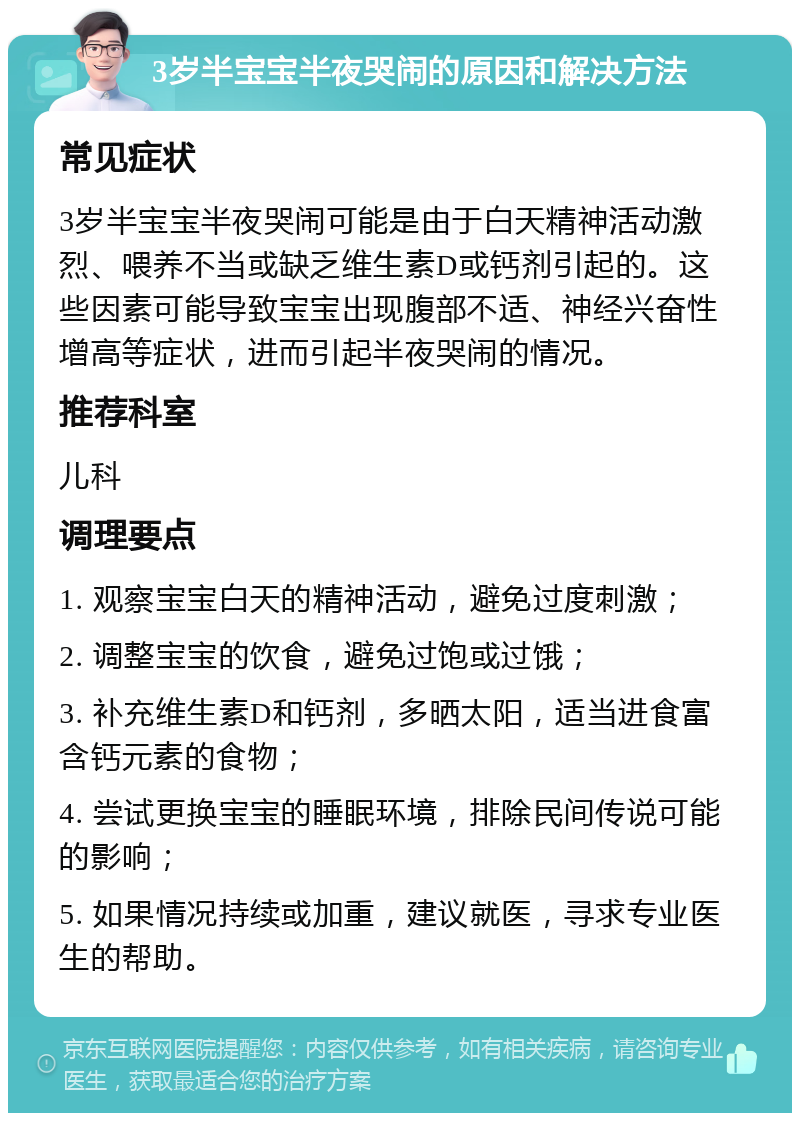 3岁半宝宝半夜哭闹的原因和解决方法 常见症状 3岁半宝宝半夜哭闹可能是由于白天精神活动激烈、喂养不当或缺乏维生素D或钙剂引起的。这些因素可能导致宝宝出现腹部不适、神经兴奋性增高等症状，进而引起半夜哭闹的情况。 推荐科室 儿科 调理要点 1. 观察宝宝白天的精神活动，避免过度刺激； 2. 调整宝宝的饮食，避免过饱或过饿； 3. 补充维生素D和钙剂，多晒太阳，适当进食富含钙元素的食物； 4. 尝试更换宝宝的睡眠环境，排除民间传说可能的影响； 5. 如果情况持续或加重，建议就医，寻求专业医生的帮助。