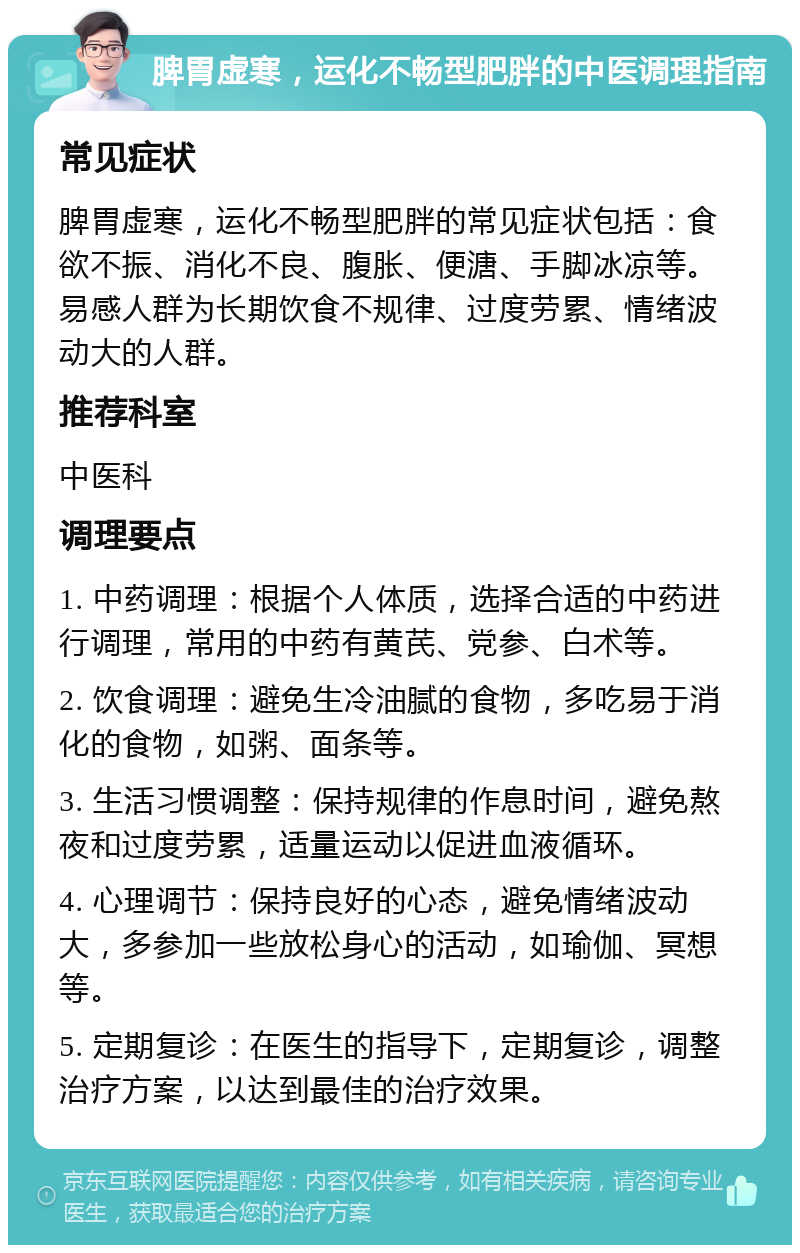 脾胃虚寒，运化不畅型肥胖的中医调理指南 常见症状 脾胃虚寒，运化不畅型肥胖的常见症状包括：食欲不振、消化不良、腹胀、便溏、手脚冰凉等。易感人群为长期饮食不规律、过度劳累、情绪波动大的人群。 推荐科室 中医科 调理要点 1. 中药调理：根据个人体质，选择合适的中药进行调理，常用的中药有黄芪、党参、白术等。 2. 饮食调理：避免生冷油腻的食物，多吃易于消化的食物，如粥、面条等。 3. 生活习惯调整：保持规律的作息时间，避免熬夜和过度劳累，适量运动以促进血液循环。 4. 心理调节：保持良好的心态，避免情绪波动大，多参加一些放松身心的活动，如瑜伽、冥想等。 5. 定期复诊：在医生的指导下，定期复诊，调整治疗方案，以达到最佳的治疗效果。